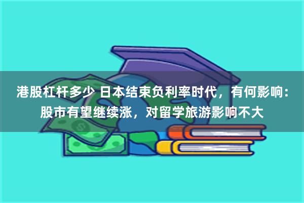 港股杠杆多少 日本结束负利率时代，有何影响：股市有望继续涨，对留学旅游影响不大