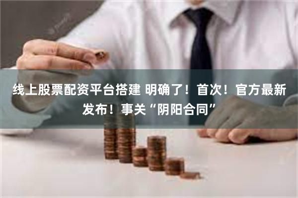 线上股票配资平台搭建 明确了！首次！官方最新发布！事关“阴阳合同”