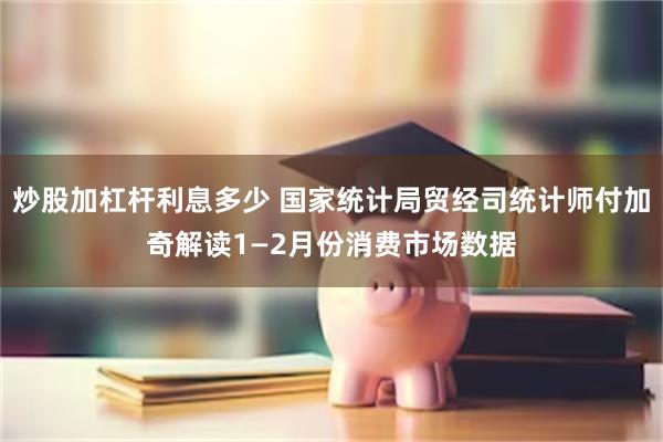 炒股加杠杆利息多少 国家统计局贸经司统计师付加奇解读1—2月份消费市场数据