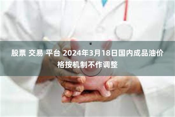 股票 交易 平台 2024年3月18日国内成品油价格按机制不作调整