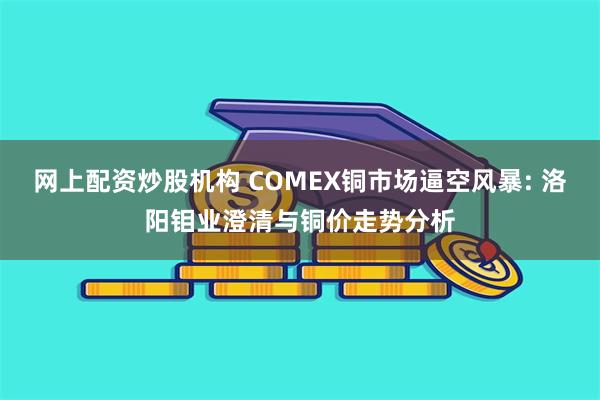 网上配资炒股机构 COMEX铜市场逼空风暴: 洛阳钼业澄清与铜价走势分析