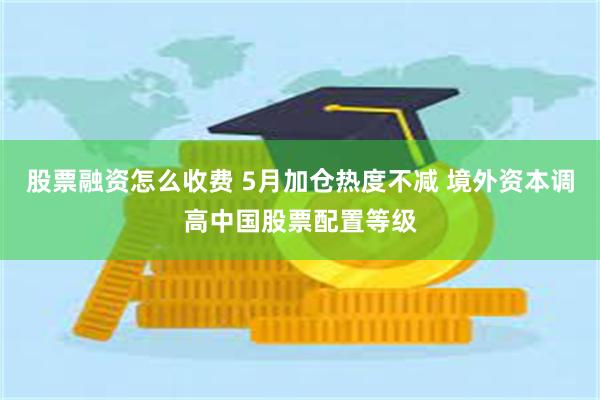 股票融资怎么收费 5月加仓热度不减 境外资本调高中国股票配置等级