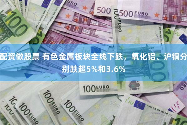 配资做股票 有色金属板块全线下跌，氧化铝、沪铜分别跌超5%和3.6%