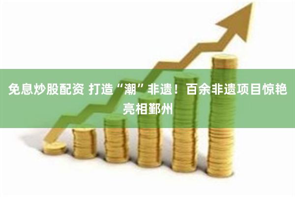 免息炒股配资 打造“潮”非遗！百余非遗项目惊艳亮相鄞州