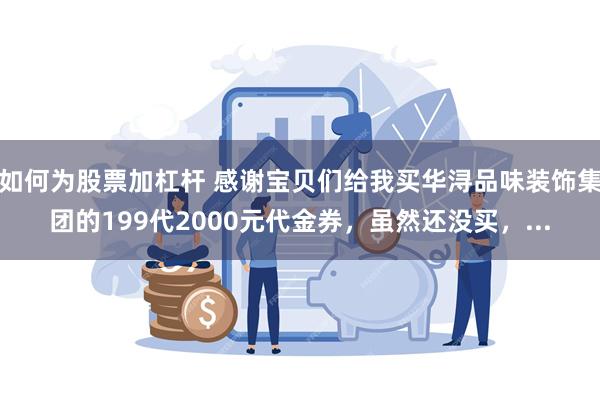 如何为股票加杠杆 感谢宝贝们给我买华浔品味装饰集团的199代2000元代金券，虽然还没买，...