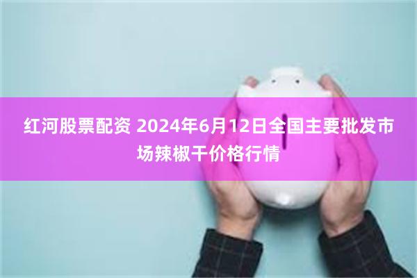 红河股票配资 2024年6月12日全国主要批发市场辣椒干价格行情