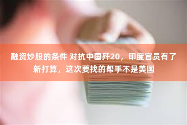 融资炒股的条件 对抗中国歼20，印度官员有了新打算，这次要找的帮手不是美国