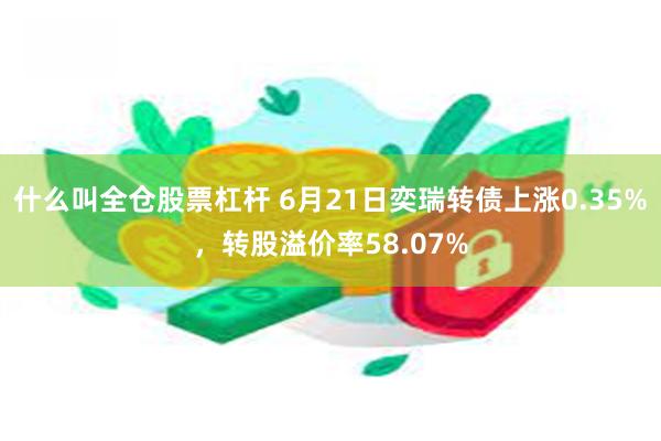 什么叫全仓股票杠杆 6月21日奕瑞转债上涨0.35%，转股溢价率58.07%