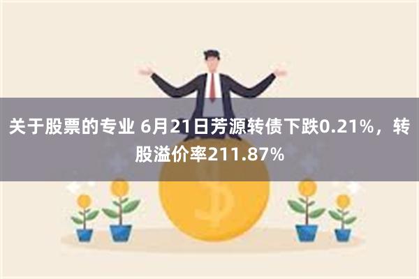 关于股票的专业 6月21日芳源转债下跌0.21%，转股溢价率211.87%