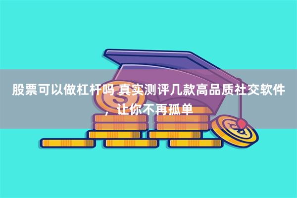 股票可以做杠杆吗 真实测评几款高品质社交软件，让你不再孤单