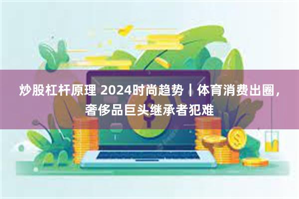 炒股杠杆原理 2024时尚趋势｜体育消费出圈，奢侈品巨头继承者犯难