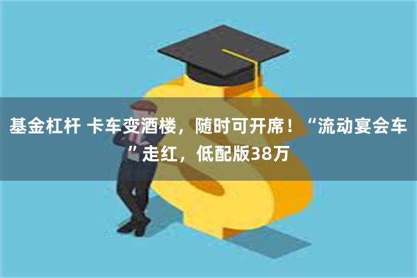 基金杠杆 卡车变酒楼，随时可开席！“流动宴会车”走红，低配版38万