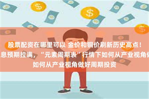 股票配资在哪里可以 金价和铜价刷新历史高点！美联储9月降息预期拉满，“元素周期表”行情下如何从产业视角做好周期投资