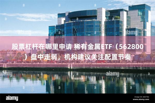 股票杠杆在哪里申请 稀有金属ETF（562800）盘中走弱，机构建议关注配置节奏