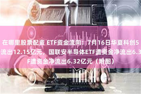 在哪里股票配资 ETF资金流向：7月16日华夏科创50ETF遭资金净流出12.15亿元，国联安半导体ETF遭资金净流出6.32亿元（附图）