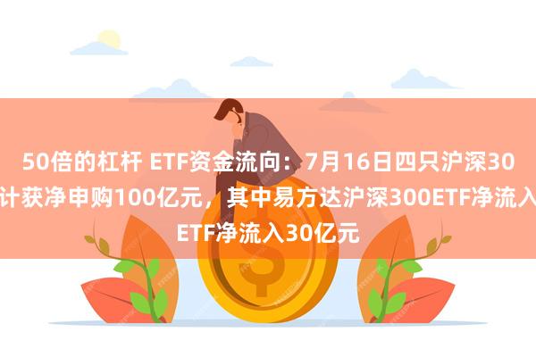 50倍的杠杆 ETF资金流向：7月16日四只沪深300ETF合计获净申购100亿元，其中易方达沪深300ETF净流入30亿元