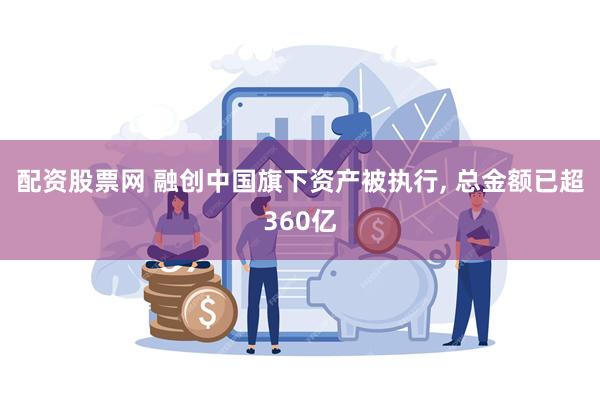 配资股票网 融创中国旗下资产被执行, 总金额已超360亿