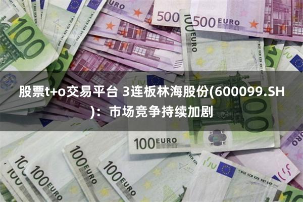 股票t+o交易平台 3连板林海股份(600099.SH)：市场竞争持续加剧