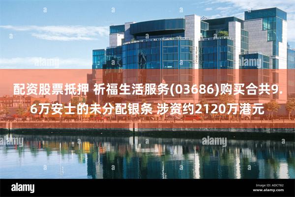 配资股票抵押 祈福生活服务(03686)购买合共9.6万安士的未分配银条 涉资约2120万港元