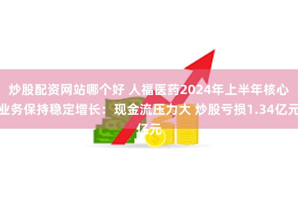 炒股配资网站哪个好 人福医药2024年上半年核心业务保持稳定增长：现金流压力大 炒股亏损1.34亿元