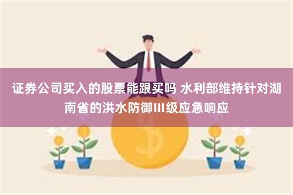 证券公司买入的股票能跟买吗 水利部维持针对湖南省的洪水防御Ⅲ级应急响应