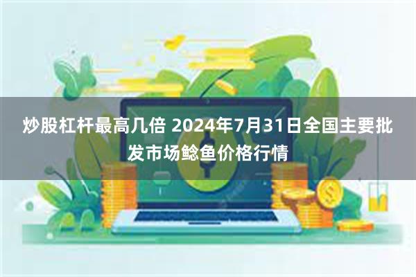 炒股杠杆最高几倍 2024年7月31日全国主要批发市场鲶鱼价格行情