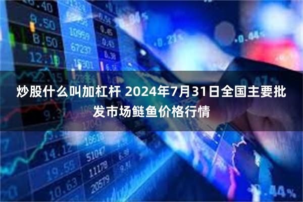 炒股什么叫加杠杆 2024年7月31日全国主要批发市场鲢鱼价格行情