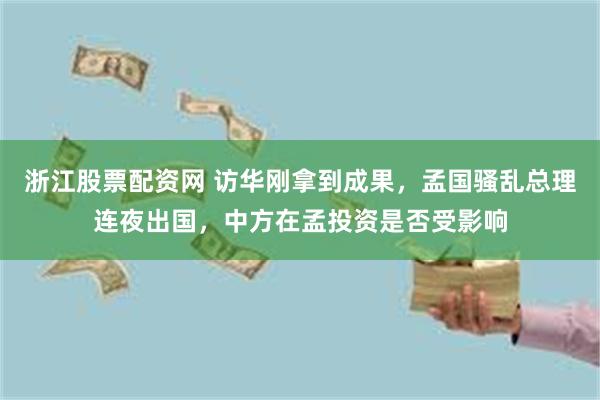 浙江股票配资网 访华刚拿到成果，孟国骚乱总理连夜出国，中方在孟投资是否受影响