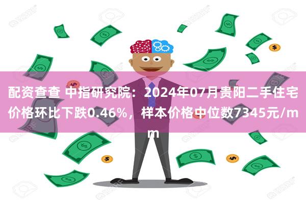 配资查查 中指研究院：2024年07月贵阳二手住宅价格环比下跌0.46%，样本价格中位数7345元/m