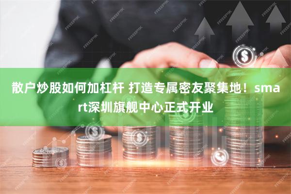 散户炒股如何加杠杆 打造专属密友聚集地！smart深圳旗舰中心正式开业