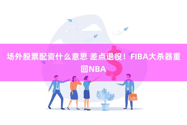 场外股票配资什么意思 差点退役！FIBA大杀器重回NBA