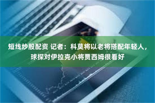 短线炒股配资 记者：科莫将以老将搭配年轻人，球探对伊拉克小将贾西姆很看好