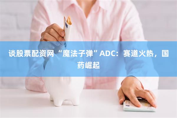 谈股票配资网 “魔法子弹”ADC：赛道火热，国药崛起