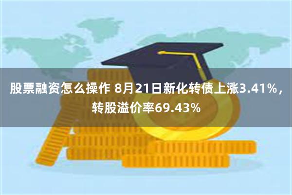 股票融资怎么操作 8月21日新化转债上涨3.41%，转股溢价率69.43%