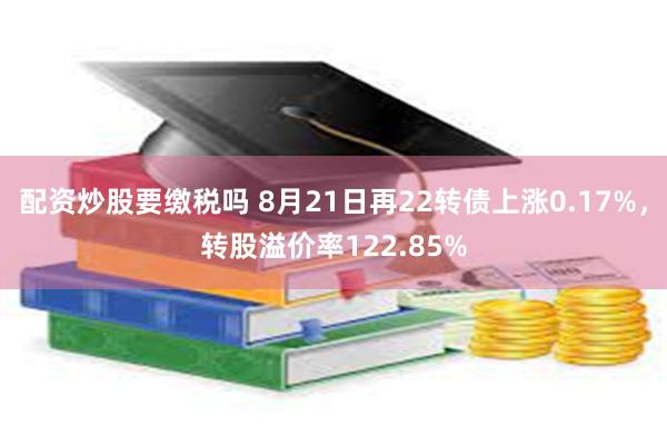 配资炒股要缴税吗 8月21日再22转债上涨0.17%，转股溢价率122.85%