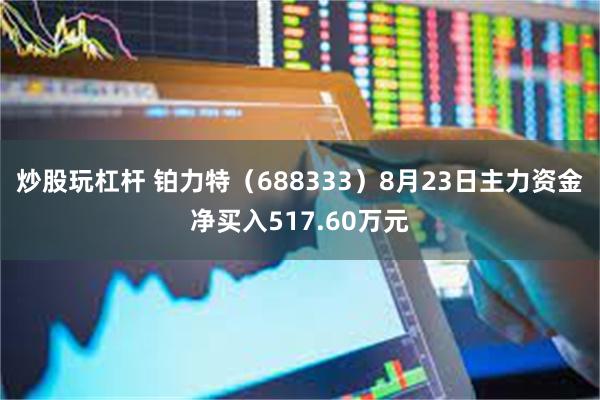 炒股玩杠杆 铂力特（688333）8月23日主力资金净买入517.60万元