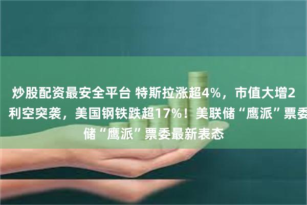 炒股配资最安全平台 特斯拉涨超4%，市值大增2000亿元！利空突袭，美国钢铁跌超17%！美联储“鹰派”票委最新表态