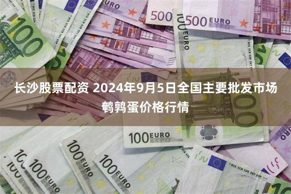 长沙股票配资 2024年9月5日全国主要批发市场鹌鹑蛋价格行情