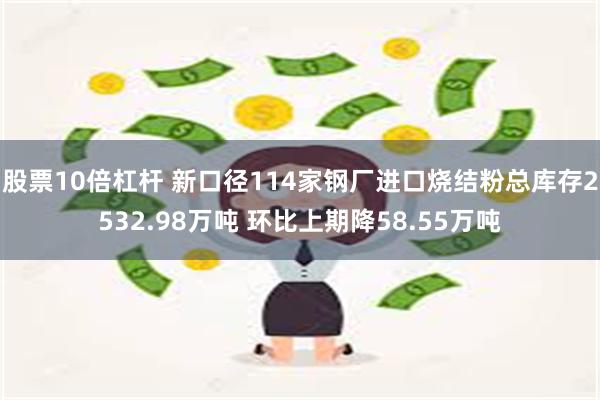 股票10倍杠杆 新口径114家钢厂进口烧结粉总库存2532.98万吨 环比上期降58.55万吨