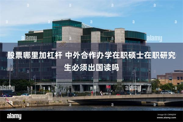 股票哪里加杠杆 中外合作办学在职硕士在职研究生必须出国读吗