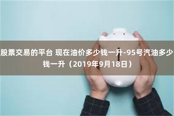 股票交易的平台 现在油价多少钱一升-95号汽油多少钱一升（2019年9月18日）