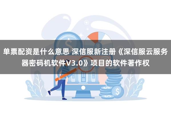 单票配资是什么意思 深信服新注册《深信服云服务器密码机软件V3.0》项目的软件著作权