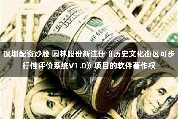 深圳配资炒股 园林股份新注册《历史文化街区可步行性评价系统V1.0》项目的软件著作权