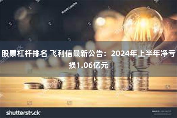 股票杠杆排名 飞利信最新公告：2024年上半年净亏损1.06亿元