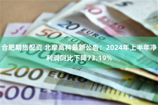 合肥期货配资 北摩高科最新公告：2024年上半年净利润同比下降73.19%