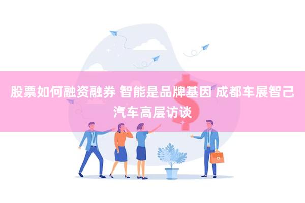 股票如何融资融券 智能是品牌基因 成都车展智己汽车高层访谈