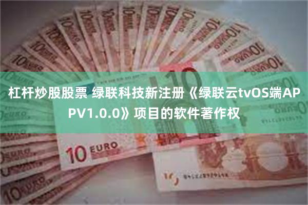 杠杆炒股股票 绿联科技新注册《绿联云tvOS端APPV1.0.0》项目的软件著作权