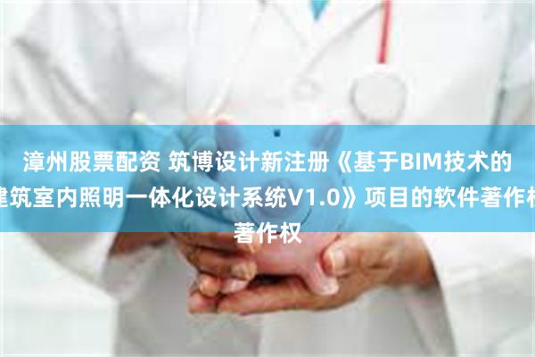 漳州股票配资 筑博设计新注册《基于BIM技术的建筑室内照明一体化设计系统V1.0》项目的软件著作权