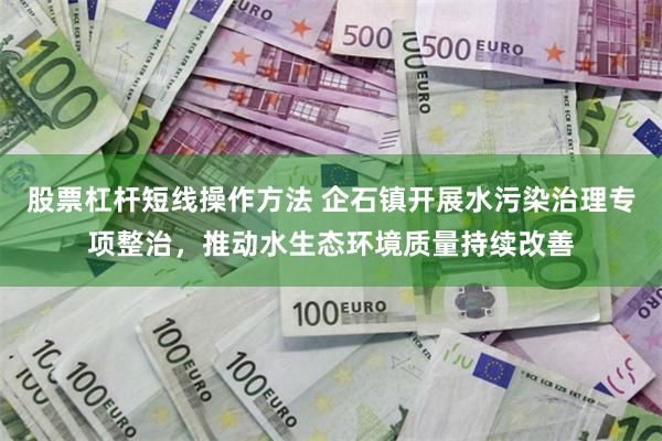 股票杠杆短线操作方法 企石镇开展水污染治理专项整治，推动水生态环境质量持续改善