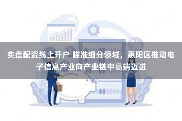 实盘配资线上开户 瞄准细分领域，惠阳区推动电子信息产业向产业链中高端迈进